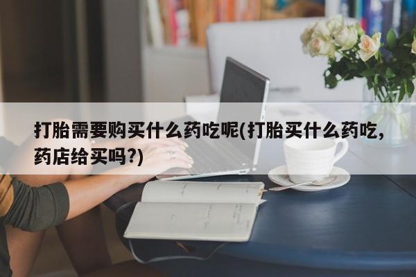 私人购买打胎药微信打胎需要购买什么药吃呢(打胎买什么药吃,药店给买吗?)