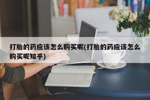 私人购买打胎药微信打胎的药应该怎么购买呢(打胎的药应该怎么购买呢知乎)